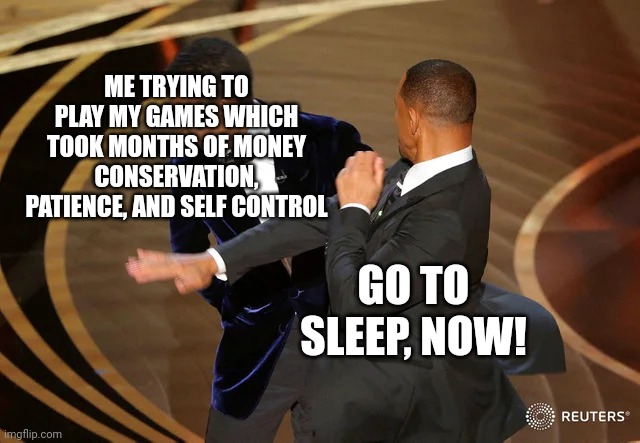 A minute or two in the tutorial | ME TRYING TO PLAY MY GAMES WHICH TOOK MONTHS OF MONEY CONSERVATION, PATIENCE, AND SELF CONTROL; GO TO SLEEP, NOW! | image tagged in gaming,sleep,tired | made w/ Imgflip meme maker