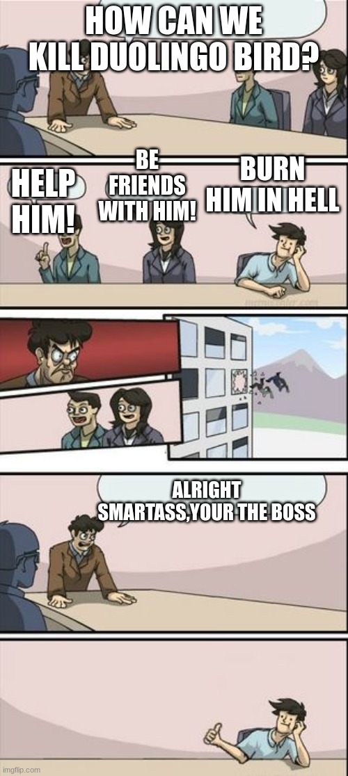 Boardroom Meeting Sugg 2 | HOW CAN WE KILL DUOLINGO BIRD? HELP HIM! BE FRIENDS WITH HIM! BURN HIM IN HELL ALRIGHT SMARTASS,YOUR THE BOSS | image tagged in boardroom meeting sugg 2 | made w/ Imgflip meme maker