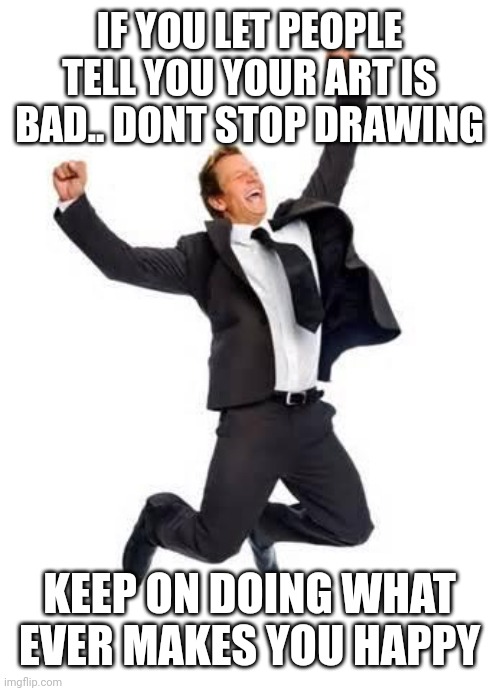 Yay | IF YOU LET PEOPLE TELL YOU YOUR ART IS BAD.. DONT STOP DRAWING; KEEP ON DOING WHAT EVER MAKES YOU HAPPY | image tagged in yay | made w/ Imgflip meme maker