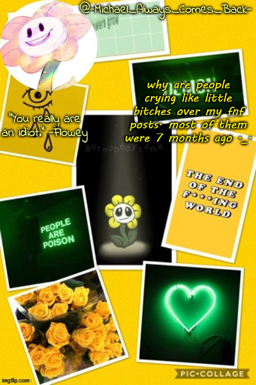 crybabies | why are people crying like little bitches over my fnf posts. most of them were 7 months ago ._. | image tagged in michael's flowey temp by -black sun- | made w/ Imgflip meme maker