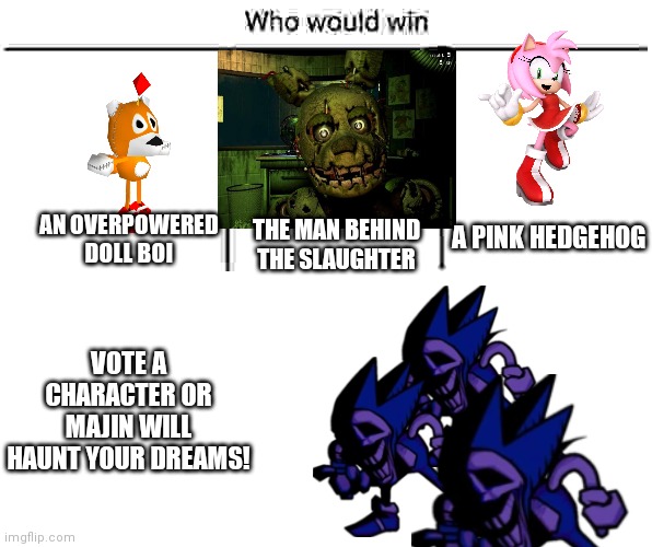 I think Tails Doll will win, because it is overpowered | A PINK HEDGEHOG; AN OVERPOWERED DOLL BOI; THE MAN BEHIND THE SLAUGHTER; VOTE A CHARACTER OR MAJIN WILL HAUNT YOUR DREAMS! | image tagged in 3x who would win,the man behind the slaughter,majin,get rekt,you have been eternally cursed for reading the tags | made w/ Imgflip meme maker