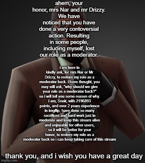 ahem, your honor, mrs Nar and mr Drizzy.
We have noticed that you have done a very contoversial action. Resulting in some people, including myself, lost our role as a moderator. i am here to kindly ask, for mrs Nar or Mr Drizzy, to restore my role as a moderator back. i have thought, you may will ask, "why should we give your role as a moderator back?" so i will tell you some reason of why.
i am, Snoir, with 2196893 points, and over 2 years experience in imgflip, have done so many sacrifices and hard work just to moderate and keep this stream alive and enjoyable for other users, so it will be better for your honor, to restore my role as a moderator back so i can keep taking care of this stream; thank you, and i wish you have a great day | made w/ Imgflip meme maker