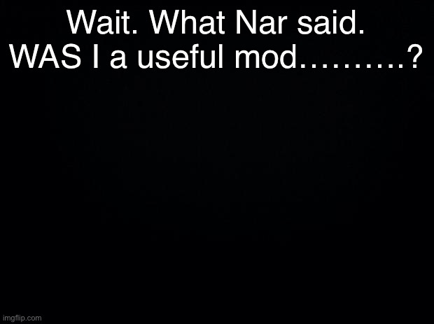 Hmmmmst’ve | Wait. What Nar said.
WAS I a useful mod……….? | image tagged in black background | made w/ Imgflip meme maker