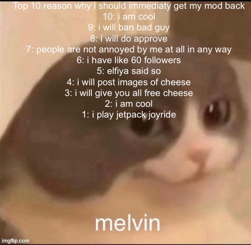 melvin | Top 10 reason why i should immediaty get my mod back
10: i am cool
9: i will ban bad guy
8: i will do approve
7: people are not annoyed by me at all in any way
6: i have like 60 followers
5: elfiya said so
4: i will post images of cheese
3: i will give you all free cheese
2: i am cool
1: i play jetpack joyride | image tagged in melvin | made w/ Imgflip meme maker