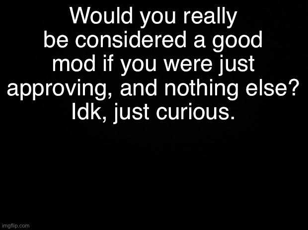 Since that’s the only thing most of us do | Would you really be considered a good mod if you were just approving, and nothing else?
Idk, just curious. | image tagged in black background | made w/ Imgflip meme maker