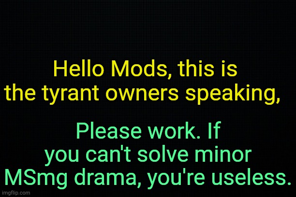 I'm so proud of this community. | Hello Mods, this is the tyrant owners speaking, Please work. If you can't solve minor MSmg drama, you're useless. | image tagged in the black | made w/ Imgflip meme maker