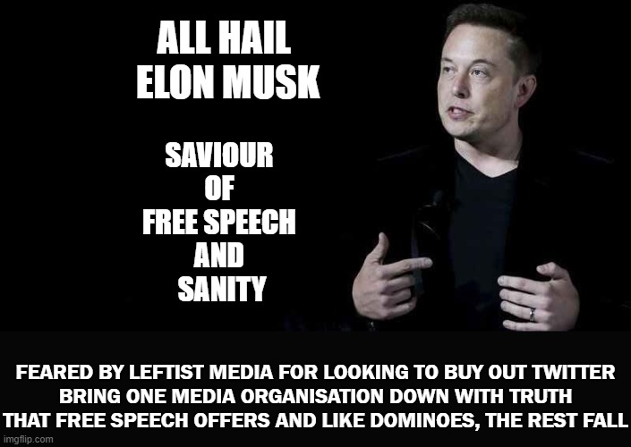 Free Speech With Elon | ALL HAIL 
ELON MUSK; SAVIOUR 
OF 
FREE SPEECH 
AND 
SANITY; FEARED BY LEFTIST MEDIA FOR LOOKING TO BUY OUT TWITTER
BRING ONE MEDIA ORGANISATION DOWN WITH TRUTH THAT FREE SPEECH OFFERS AND LIKE DOMINOES, THE REST FALL | image tagged in elon musk | made w/ Imgflip meme maker