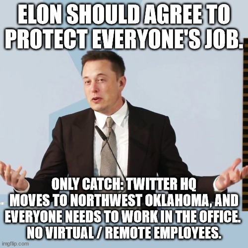 Elon should agree to protect everyone's job. Only catch: Twitter HQ moves to northwest Oklahoma, and everyone needs to work in t | ELON SHOULD AGREE TO PROTECT EVERYONE'S JOB. ONLY CATCH: TWITTER HQ MOVES TO NORTHWEST OKLAHOMA, AND EVERYONE NEEDS TO WORK IN THE OFFICE. 
NO VIRTUAL / REMOTE EMPLOYEES. | image tagged in elon musk | made w/ Imgflip meme maker