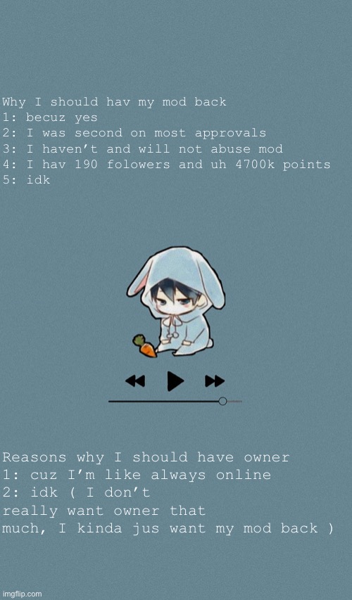 Doggos otaku music playlist announcement temp | Why I should hav my mod back
1: becuz yes
2: I was second on most approvals 
3: I haven’t and will not abuse mod 
4: I hav 190 folowers and uh 4700k points 
5: idk; Reasons why I should have owner
1: cuz I’m like always online
2: idk ( I don’t really want owner that much, I kinda jus want my mod back ) | image tagged in doggos otaku music playlist announcement temp | made w/ Imgflip meme maker