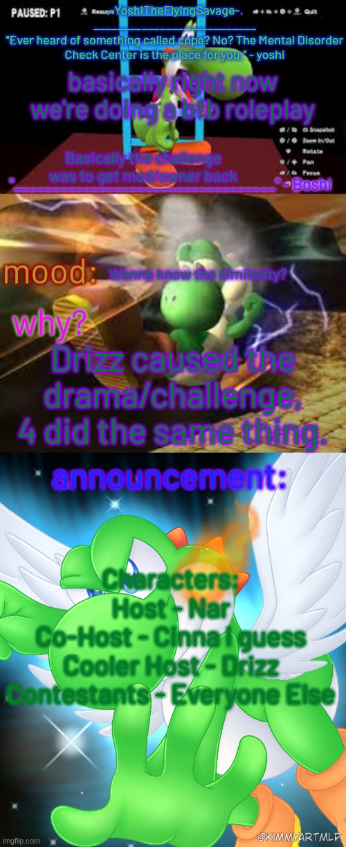 Yoshi_Official Announcement Temp v20 | basically right now we're doing a bfb roleplay; Basically the challenge was to get mod/owner back; Wanna know the similarity? Drizz caused the drama/challenge, 4 did the same thing. Characters:
Host - Nar
Co-Host - Cinna i guess
Cooler Host - Drizz
Contestants - Everyone Else | image tagged in yoshi_official announcement temp v20 | made w/ Imgflip meme maker