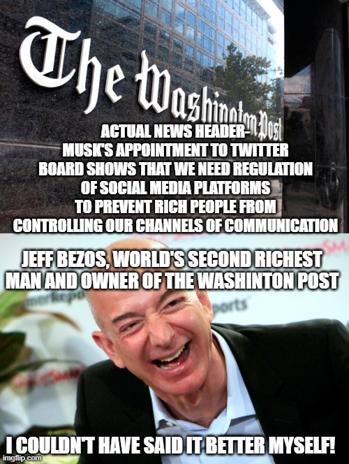 ACTUAL NEWS HEADER- MUSK'S APPOINTMENT TO TWITTER BOARD SHOWS THAT WE NEED REGULATION OF SOCIAL MEDIA PLATFORMS TO PREVENT RICH PEOPLE FROM CONTROLLING OUR CHANNELS OF COMMUNICATION; JEFF BEZOS, WORLD'S SECOND RICHEST MAN AND OWNER OF THE WASHINTON POST; I COULDN'T HAVE SAID IT BETTER MYSELF! | image tagged in washington post,jeff bezos laughing | made w/ Imgflip meme maker