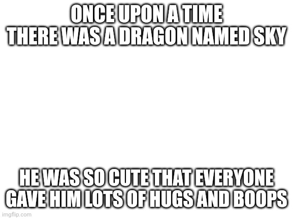 Blank White Template | ONCE UPON A TIME THERE WAS A DRAGON NAMED SKY; HE WAS SO CUTE THAT EVERYONE GAVE HIM LOTS OF HUGS AND BOOPS | image tagged in blank white template | made w/ Imgflip meme maker