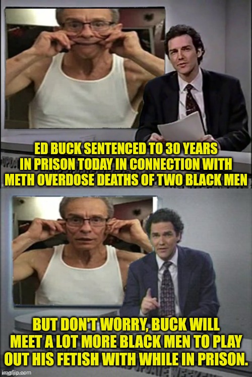 Ed Buck sentenced to prison after murdering two Men | ED BUCK SENTENCED TO 30 YEARS IN PRISON TODAY IN CONNECTION WITH METH OVERDOSE DEATHS OF TWO BLACK MEN; BUT DON'T WORRY, BUCK WILL MEET A LOT MORE BLACK MEN TO PLAY OUT HIS FETISH WITH WHILE IN PRISON. | image tagged in elitist,prison,democrats,murderer,perv | made w/ Imgflip meme maker