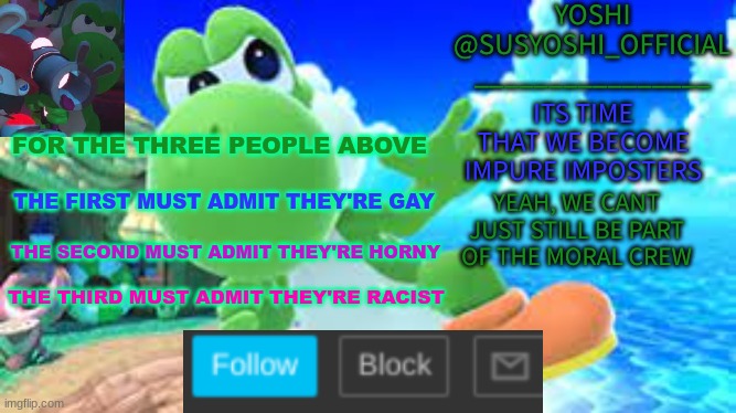 Yoshi_Official Announcement Temp v6 | FOR THE THREE PEOPLE ABOVE; THE FIRST MUST ADMIT THEY'RE GAY; THE SECOND MUST ADMIT THEY'RE HORNY; THE THIRD MUST ADMIT THEY'RE RACIST | image tagged in yoshi_official announcement temp v6 | made w/ Imgflip meme maker
