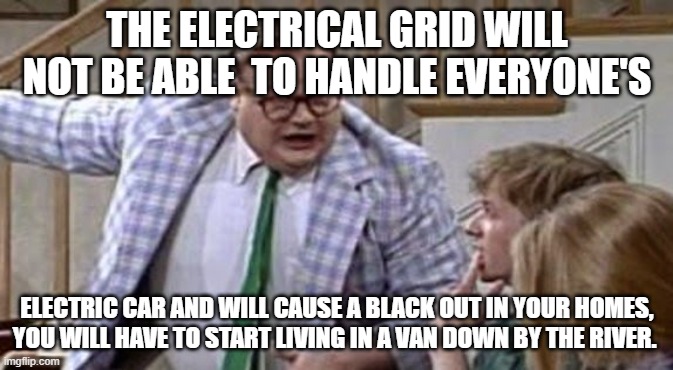 Idiocy of the Liberal Left shows no Bounds!!!! | THE ELECTRICAL GRID WILL NOT BE ABLE  TO HANDLE EVERYONE'S; ELECTRIC CAR AND WILL CAUSE A BLACK OUT IN YOUR HOMES, YOU WILL HAVE TO START LIVING IN A VAN DOWN BY THE RIVER. | image tagged in chris farley lives in a van down river now,electric,cars,liberal hypocrisy,leftists | made w/ Imgflip meme maker