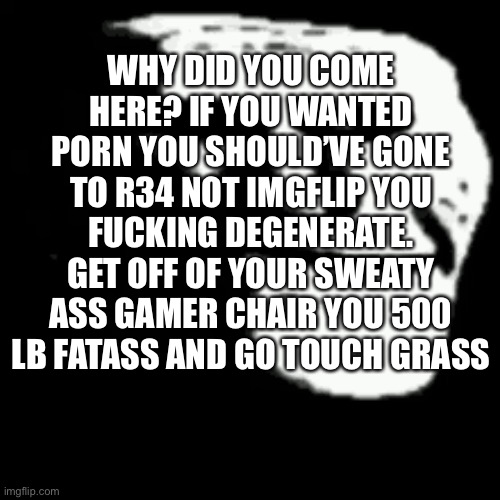 Degenerate | WHY DID YOU COME HERE? IF YOU WANTED PORN YOU SHOULD’VE GONE TO R34 NOT IMGFLIP YOU FUCKING DEGENERATE. GET OFF OF YOUR SWEATY ASS GAMER CHAIR YOU 500 LB FATASS AND GO TOUCH GRASS | image tagged in dark trollface | made w/ Imgflip meme maker