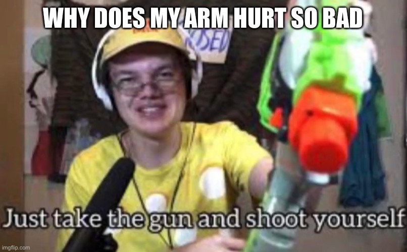 Just take the guns and shoot yourself | WHY DOES MY ARM HURT SO BAD | image tagged in just take the guns and shoot yourself | made w/ Imgflip meme maker