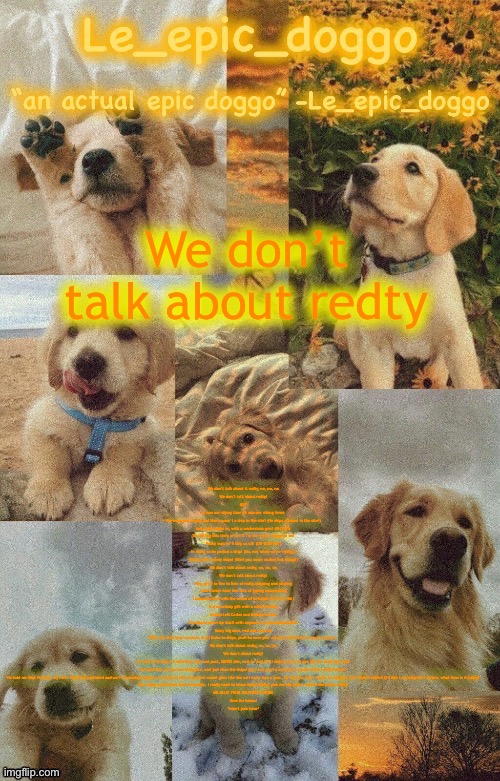 Doggo temp by doggo. Wait what that’s confusing | We don’t talk about redty; We don’t talk about it redty, no, no, no
We don’t talk about redty!
BUT
it was our vibing time (it was our vibing time)
We were just vibing and there wasn’t a ship in the site! (No ships allowed in the site!)
but redty walks in, with a michevious grin! (OH NO!)
You telling this story or am I? I’m sorry epic doggo go on!
Redty says he’ll ship us all! (OH GOD NO!)
In doing so he posted a ship! (No, not when we’re vibing!)
Vibing with unholy ships! (Wait you mean cruises but okaay!)
We don’t talk about redty, no, no, no
We don’t talk about redty!
Hey, grew to live in fear of redty shipping and posting
I can always hear him sort of typing commenting
I associate him with the sound of betrayal (HA, HA, HA!)
It’s an unholy gift with a mind so dirty
Always left Carlos and Deboys in fear
He should never be dealt with anymore, do you understand?
Sussy big man, red and very sus
When he finds your account, it all fades to ships, yeah he sees your account and feasts on your account..
We don’t talk about redty, no, no, no
We don’t about redty!
He said he’d ship me with him, the next post, SHIPS! (No, no!) he said he’ll ship us all, and just like he said! (No, no!)
He said that the ocs are shippable, and just then the ships! (No, no!) you’re account is cursed when redty finds it!
He told me that Hannah, my love. Would be promised and we’re someday together, he told me that my power would grow like the calf turns into a cow.. he told me that I would be shipped, yet I didn’t suffer! It’s like I can tolerate i-Ey bro, what time is it today?
Uh, redty, yeah about that crewmate, I really need to know about Redty, give me the posts, and all the posts, redty!
MR MILK! YOUR DELIVERY’S HERE!
time for beans!
*insert pain here* | image tagged in doggo temp by doggo wait what that s confusing | made w/ Imgflip meme maker