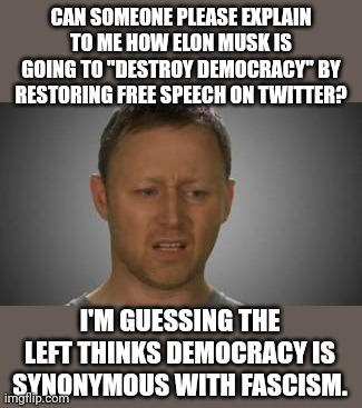 Why don't they just be honest and say what we all know.  The left wants to and is silencing conservative speech. | CAN SOMEONE PLEASE EXPLAIN TO ME HOW ELON MUSK IS GOING TO "DESTROY DEMOCRACY" BY RESTORING FREE SPEECH ON TWITTER? I'M GUESSING THE LEFT THINKS DEMOCRACY IS SYNONYMOUS WITH FASCISM. | image tagged in i don't get it,censorship is what the left believes in,dessenting voices must be silenced | made w/ Imgflip meme maker