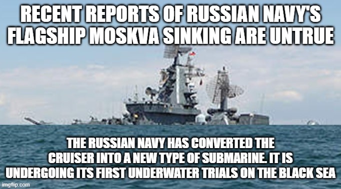 Russian warship Moskva | RECENT REPORTS OF RUSSIAN NAVY'S FLAGSHIP MOSKVA SINKING ARE UNTRUE; THE RUSSIAN NAVY HAS CONVERTED THE CRUISER INTO A NEW TYPE OF SUBMARINE. IT IS UNDERGOING ITS FIRST UNDERWATER TRIALS ON THE BLACK SEA | image tagged in ukraine,russia,moskva,funny memes,funny | made w/ Imgflip meme maker