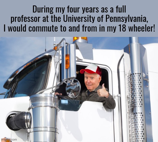 Lies lies and more lies. When is this INSANITY going to stop?? | During my four years as a full professor at the University of Pennsylvania, I would commute to and from in my 18 wheeler! | image tagged in biden rode in an 18 wheeler,biden taught at the university of pennsylvania,lies,biden is insane | made w/ Imgflip meme maker