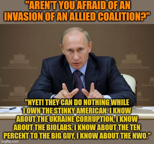 Putin owns the traitor Biden. Years of money laundering and kickbacks in Ukraine have screwed us. Putin OWNS Biden. | "AREN'T YOU AFRAID OF AN INVASION OF AN ALLIED COALITION?"; "NYET! THEY CAN DO NOTHING WHILE I OWN THE STINKY AMERICAN. I KNOW ABOUT THE UKRAINE CORRUPTION, I KNOW ABOUT THE BIOLABS, I KNOW ABOUT THE TEN PERCENT TO THE BIG GUY, I KNOW ABOUT THE NWO." | image tagged in memes,vladimir putin | made w/ Imgflip meme maker