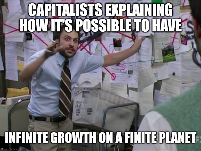 It's Not. | CAPITALISTS EXPLAINING HOW IT'S POSSIBLE TO HAVE; INFINITE GROWTH ON A FINITE PLANET | image tagged in charlie conspiracy always sunny in philidelphia,infinite,growth,finite,planet,bullshit | made w/ Imgflip meme maker