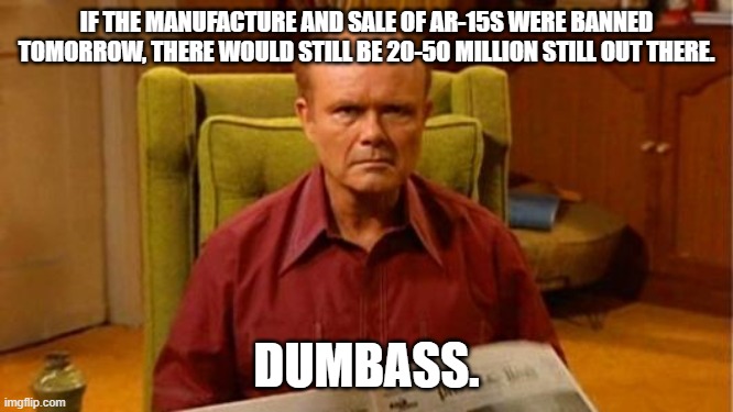 Red Forman Dumbass | IF THE MANUFACTURE AND SALE OF AR-15S WERE BANNED TOMORROW, THERE WOULD STILL BE 20-50 MILLION STILL OUT THERE. DUMBASS. | image tagged in red forman dumbass | made w/ Imgflip meme maker