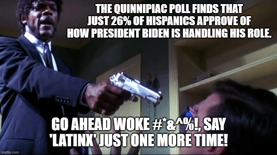 When leftist political virtue signaling becomes its own reward. | THE QUINNIPIAC POLL FINDS THAT JUST 26% OF HISPANICS APPROVE OF HOW PRESIDENT BIDEN IS HANDLING HIS ROLE. GO AHEAD WOKE #*&^%!, SAY 'LATINX' JUST ONE MORE TIME! | image tagged in go ahead | made w/ Imgflip meme maker