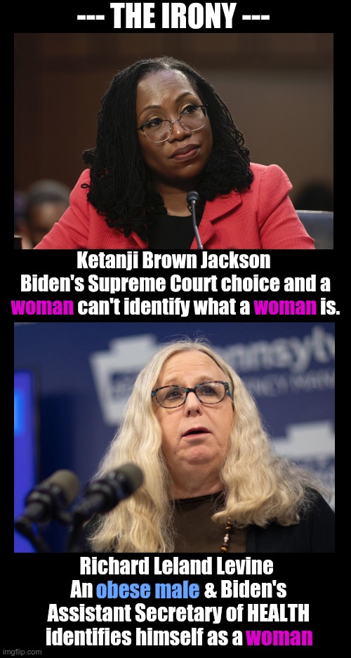 A Supreme Court pick has no clue what a woman is, but the OBESE MALE & secretary of "Health & Human Services" claims to be one. | --- THE IRONY ---; Ketanji Brown Jackson  Biden's Supreme Court choice and a woman can't identify what a woman is. woman; woman; Richard Leland Levine 
An obese male & Biden's Assistant Secretary of HEALTH identifies himself as a woman; obese male; woman | image tagged in ketanji brown jackson,rachel levine,irony,woman,man | made w/ Imgflip meme maker