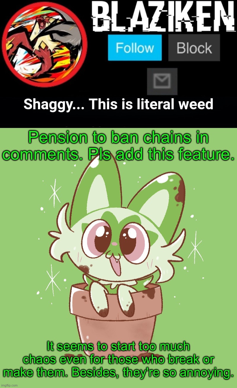 Yeah. Forget the "ban upvote begging" rule and stop making annoying chains cuz toxic users send death threats to those who break | Pension to ban chains in comments. Pls add this feature. It seems to start too much chaos even for those who break or make them. Besides, they're so annoying. | image tagged in blaziken sprigatito temp | made w/ Imgflip meme maker