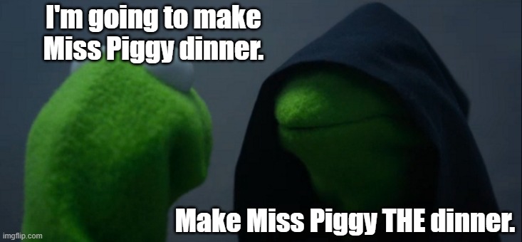 Evil Kermit | I'm going to make Miss Piggy dinner. Make Miss Piggy THE dinner. | image tagged in memes,evil kermit,miss piggy,kermit,muppets,dinner | made w/ Imgflip meme maker