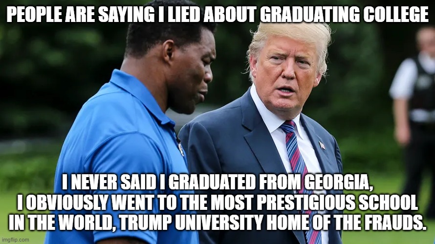 Herschel Walker Trump | PEOPLE ARE SAYING I LIED ABOUT GRADUATING COLLEGE; I NEVER SAID I GRADUATED FROM GEORGIA, I OBVIOUSLY WENT TO THE MOST PRESTIGIOUS SCHOOL IN THE WORLD, TRUMP UNIVERSITY HOME OF THE FRAUDS. | image tagged in herschel walker trump | made w/ Imgflip meme maker