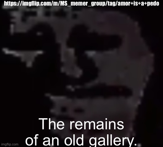 https://imgflip.com/m/MS_memer_group/tag/amor+is+a+pedo | https://imgflip.com/m/MS_memer_group/tag/amor+is+a+pedo; The remains of an old gallery. | image tagged in amor is a pedo | made w/ Imgflip meme maker