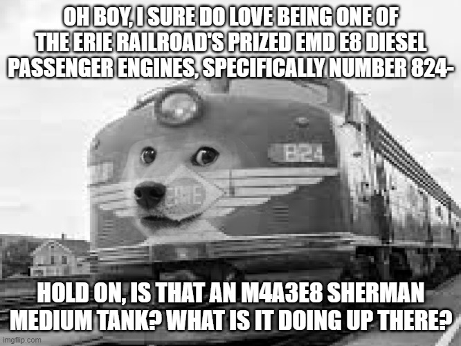 le epic battle has arrived | OH BOY, I SURE DO LOVE BEING ONE OF THE ERIE RAILROAD'S PRIZED EMD E8 DIESEL PASSENGER ENGINES, SPECIFICALLY NUMBER 824-; HOLD ON, IS THAT AN M4A3E8 SHERMAN MEDIUM TANK? WHAT IS IT DOING UP THERE? | image tagged in train,tank,doge,lore | made w/ Imgflip meme maker