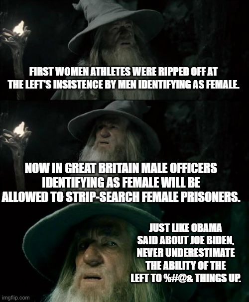 Yep, this is now policy in Great Britain and will probably soon be policy in Dem Party controlled cities in the U.S. | FIRST WOMEN ATHLETES WERE RIPPED OFF AT THE LEFT'S INSISTENCE BY MEN IDENTIFYING AS FEMALE. NOW IN GREAT BRITAIN MALE OFFICERS IDENTIFYING AS FEMALE WILL BE ALLOWED TO STRIP-SEARCH FEMALE PRISONERS. JUST LIKE OBAMA SAID ABOUT JOE BIDEN, NEVER UNDERESTIMATE THE ABILITY OF THE LEFT TO %#@& THINGS UP. | image tagged in confused gandalf | made w/ Imgflip meme maker
