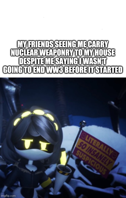 Literally so Insanely Suspicious | MY FRIENDS SEEING ME CARRY NUCLEAR WEAPONRY TO MY HOUSE DESPITE ME SAYING I WASN'T GOING TO END WW3 BEFORE IT STARTED | image tagged in literally so insanely suspicious | made w/ Imgflip meme maker