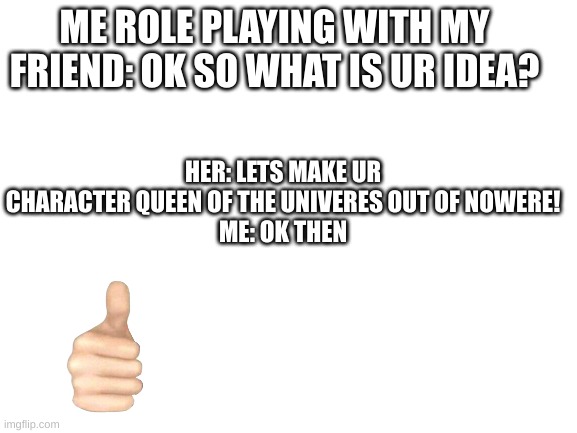 not sure if this counts as an oc thing but ok | HER: LETS MAKE UR CHARACTER QUEEN OF THE UNIVERES OUT OF NOWERE!
ME: OK THEN; ME ROLE PLAYING WITH MY FRIEND: OK SO WHAT IS UR IDEA? | image tagged in blank white template,roleplaying | made w/ Imgflip meme maker