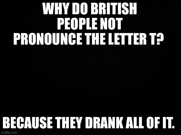 Am funny | WHY DO BRITISH PEOPLE NOT PRONOUNCE THE LETTER T? BECAUSE THEY DRANK ALL OF IT. | image tagged in black background,puns | made w/ Imgflip meme maker