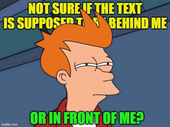 Futurama Fry | NOT SURE IF THE TEXT IS SUPPOSED TO BE BEHIND ME; OR IN FRONT OF ME? | image tagged in memes,futurama fry,text,front,behind,not sure if | made w/ Imgflip meme maker