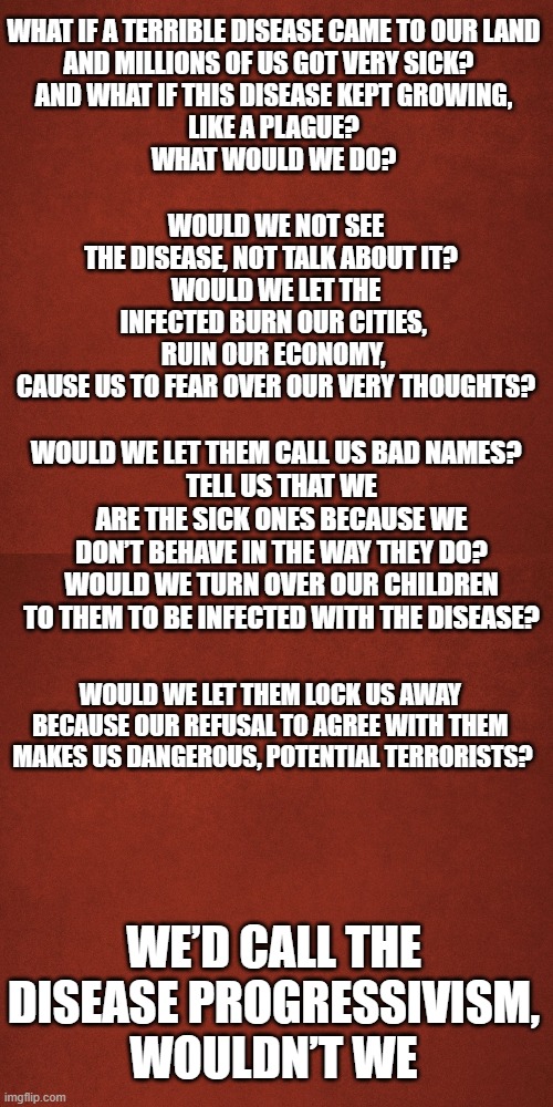 Inspired by an old Alcoholism commercial | WHAT IF A TERRIBLE DISEASE CAME TO OUR LAND
AND MILLIONS OF US GOT VERY SICK?  
AND WHAT IF THIS DISEASE KEPT GROWING,
LIKE A PLAGUE?

WHAT WOULD WE DO? WOULD WE NOT SEE THE DISEASE, NOT TALK ABOUT IT?  
WOULD WE LET THE INFECTED BURN OUR CITIES, 
RUIN OUR ECONOMY, 
CAUSE US TO FEAR OVER OUR VERY THOUGHTS? WOULD WE LET THEM CALL US BAD NAMES?  
TELL US THAT WE ARE THE SICK ONES BECAUSE WE DON’T BEHAVE IN THE WAY THEY DO?
WOULD WE TURN OVER OUR CHILDREN TO THEM TO BE INFECTED WITH THE DISEASE? WOULD WE LET THEM LOCK US AWAY 
BECAUSE OUR REFUSAL TO AGREE WITH THEM 
MAKES US DANGEROUS, POTENTIAL TERRORISTS? WE’D CALL THE DISEASE PROGRESSIVISM, WOULDN’T WE | image tagged in blank red background | made w/ Imgflip meme maker