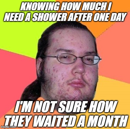 KNOWING HOW MUCH I NEED A SHOWER AFTER ONE DAY I'M NOT SURE HOW THEY WAITED A MONTH | made w/ Imgflip meme maker