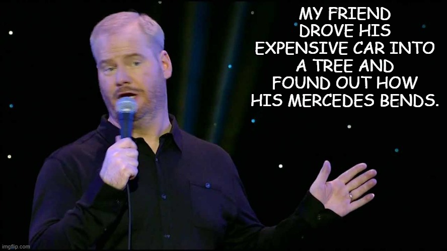 Daily Bad Dad Joke 04/15/2022 | MY FRIEND DROVE HIS EXPENSIVE CAR INTO A TREE AND FOUND OUT HOW HIS MERCEDES BENDS. | image tagged in jim gaffigan | made w/ Imgflip meme maker