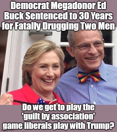 Except in this instance, the guilt is earned, and it is real. |  Democrat Megadonor Ed Buck Sentenced to 30 Years for Fatally Drugging Two Men; Do we get to play the 'guilt by association' game liberals play with Trump? | image tagged in clinton,corruption,liberal logic,murder,suicide | made w/ Imgflip meme maker