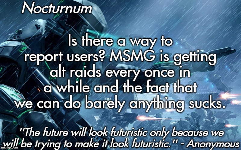 Nocturnum's futuristic temp | Is there a way to report users? MSMG is getting alt raids every once in a while and the fact that we can do barely anything sucks. | image tagged in nocturnum's futuristic temp | made w/ Imgflip meme maker