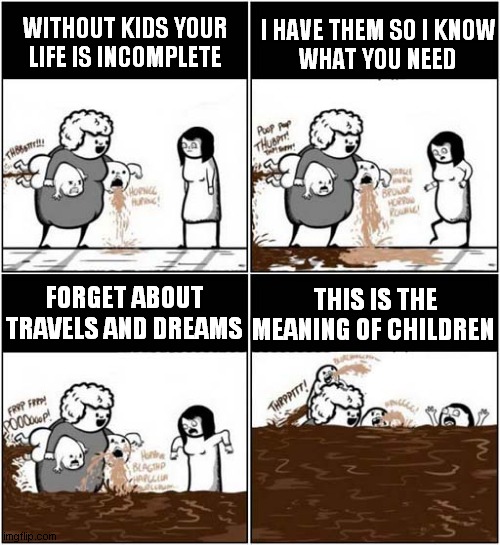 Parental Advice ! | I HAVE THEM SO I KNOW
 WHAT YOU NEED; WITHOUT KIDS YOUR LIFE IS INCOMPLETE; THIS IS THE MEANING OF CHILDREN; FORGET ABOUT TRAVELS AND DREAMS | image tagged in parent,advice,children,shit happens | made w/ Imgflip meme maker