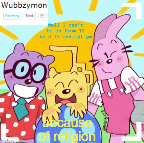 So this is an early heads up | Well I can't be on from 12 to 3 (4 really) pm; because of religion | image tagged in wubbzymon's wubbtastic template | made w/ Imgflip meme maker