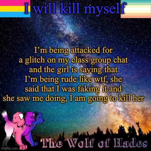 I will kill myself; I’m being attacked for a glitch on my class group chat and the girl is saying that I’m being rude like wtf, she said that I was faking it and she saw me doing, I am going to kill her | image tagged in thewolfofhades announcement templete | made w/ Imgflip meme maker