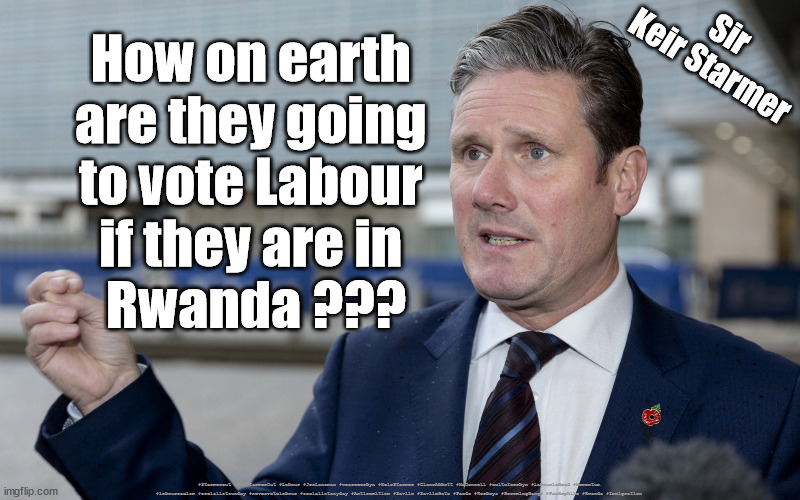Starmer - Rwanda | How on earth 
are they going 
to vote Labour 
if they are in 
Rwanda ??? Sir
Keir Starmer; #Starmerout #GetStarmerOut #Labour #JonLansman #wearecorbyn #KeirStarmer #DianeAbbott #McDonnell #cultofcorbyn #labourisdead #Momentum #labourracism #socialistsunday #nevervotelabour #socialistanyday #Antisemitism #Savile #SavileGate #Paedo #Worboys #GroomingGangs #Paedophile #Rwanda #Immigration | image tagged in labourisdead,starmerout,backboris,cultofcorbyn,labour local elections,illegal immigration rwanda | made w/ Imgflip meme maker