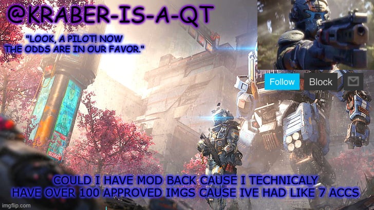 Kraber-is-a-qt | COULD I HAVE MOD BACK CAUSE I TECHNICALY HAVE OVER 100 APPROVED IMGS CAUSE IVE HAD LIKE 7 ACCS | image tagged in kraber-is-a-qt | made w/ Imgflip meme maker